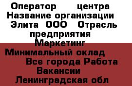 Оператор Call-центра › Название организации ­ Элита, ООО › Отрасль предприятия ­ Маркетинг › Минимальный оклад ­ 24 000 - Все города Работа » Вакансии   . Ленинградская обл.